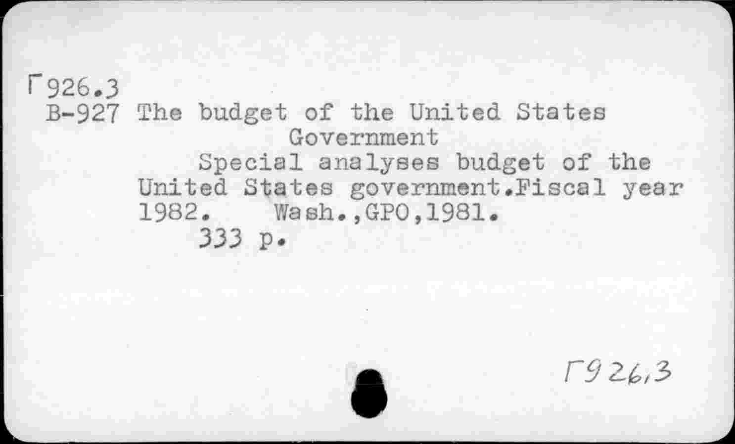 ﻿r 926.3
B-927 The budget of the United States Government
Special analyses budget of the United States government.Fiscal year 1982.	Wash.,GPO,1981.
333 p.